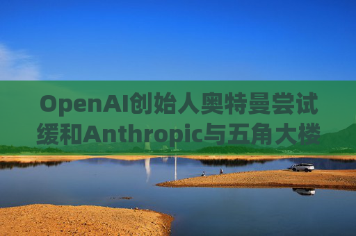 OpenAI创始人奥特曼尝试缓和Anthropic与五角大楼的僵局  第1张