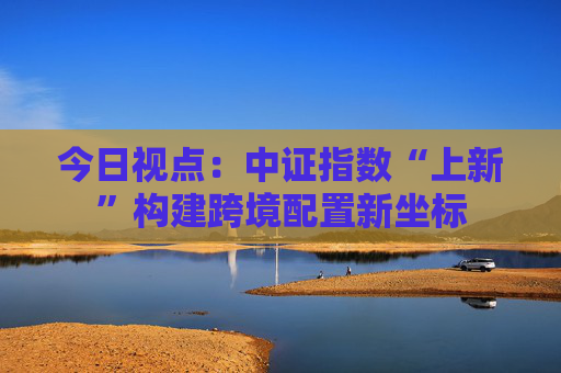 今日视点：中证指数“上新”构建跨境配置新坐标