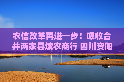 农信改革再进一步！吸收合并两家县域农商行 四川资阳农商银行组建市级统一法人银行