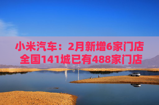 小米汽车：2月新增6家门店 全国141城已有488家门店  第1张