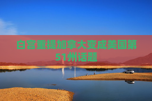 白宫重提加拿大变成美国第51州话题