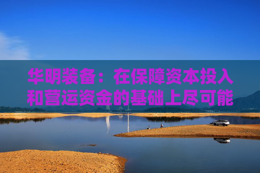 华明装备：在保障资本投入和营运资金的基础上尽可能多地对当期利润进行分配