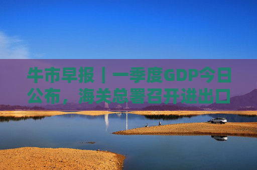 牛市早报｜一季度GDP今日公布，海关总署召开进出口企业座谈会