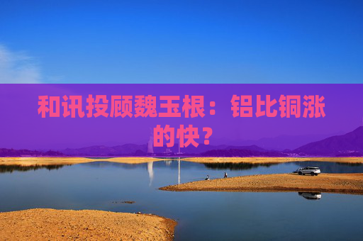和讯投顾魏玉根：铝比铜涨的快？