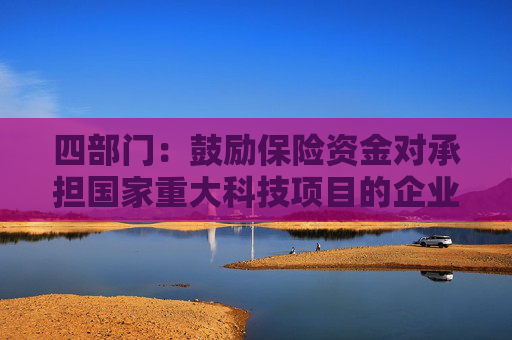 四部门：鼓励保险资金对承担国家重大科技项目的企业给予重点支持 加强对新兴产业和未来产业的投资布局