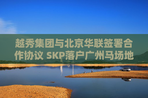 越秀集团与北京华联签署合作协议 SKP落户广州马场地块