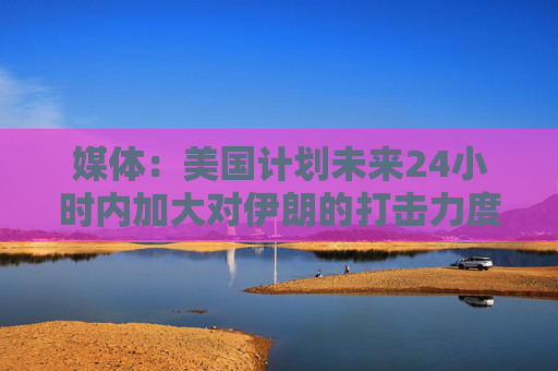 媒体：美国计划未来24小时内加大对伊朗的打击力度