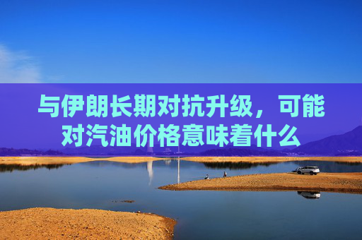 与伊朗长期对抗升级，可能对汽油价格意味着什么