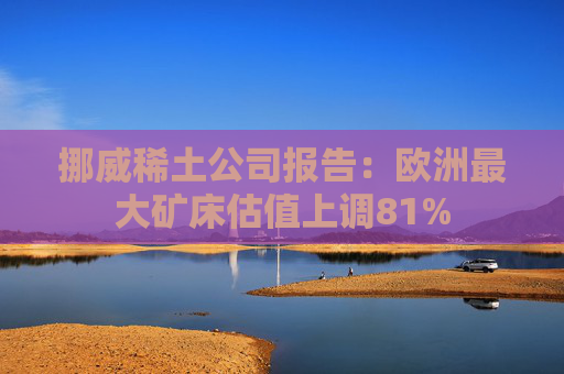 挪威稀土公司报告：欧洲最大矿床估值上调81%