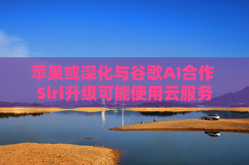 苹果或深化与谷歌AI合作 Siri升级可能使用云服务