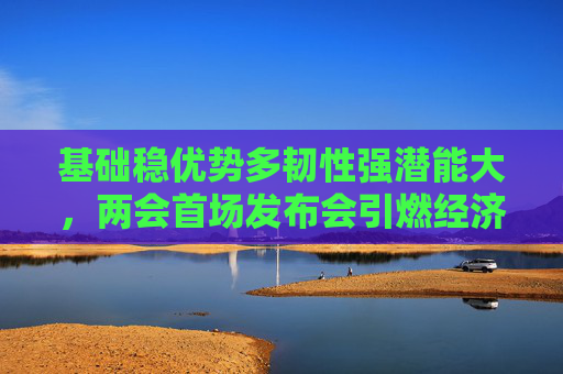 基础稳优势多韧性强潜能大，两会首场发布会引燃经济话题