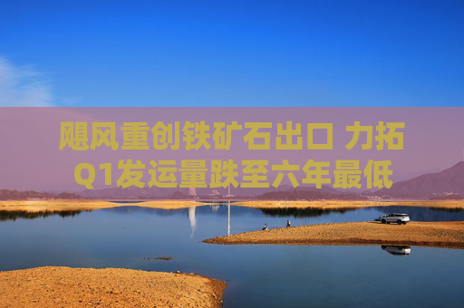 飓风重创铁矿石出口 力拓Q1发运量跌至六年最低