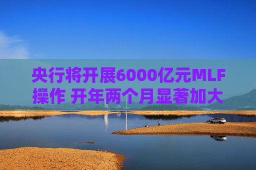 央行将开展6000亿元MLF操作 开年两个月显著加大中期流动性净投放规模