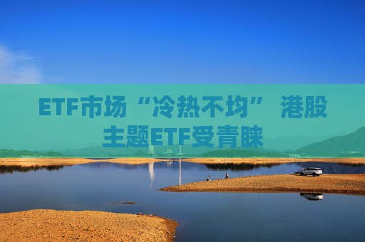 ETF市场“冷热不均” 港股主题ETF受青睐