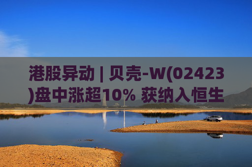 港股异动 | 贝壳-W(02423)盘中涨超10% 获纳入恒生国企指数成份股 机构看好公司房产交易业务成本优化