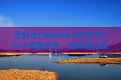 思特奇(300608.SZ)发布2024年度业绩，归母净亏损5110.85万元，由盈转亏