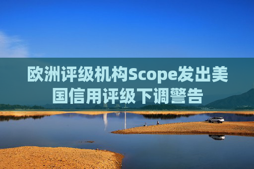 欧洲评级机构Scope发出美国信用评级下调警告  第1张
