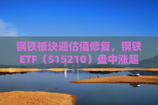 钢铁板块迎估值修复，钢铁ETF（515210）盘中涨超1%，上一交易日净流入超8000万元