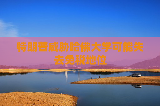 特朗普威胁哈佛大学可能失去免税地位