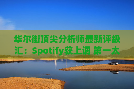 华尔街顶尖分析师最新评级汇：Spotify获上调 第一太阳能遭下调
