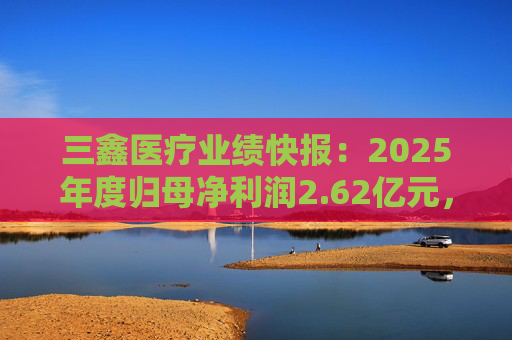 三鑫医疗业绩快报：2025年度归母净利润2.62亿元，同比增长15.43%