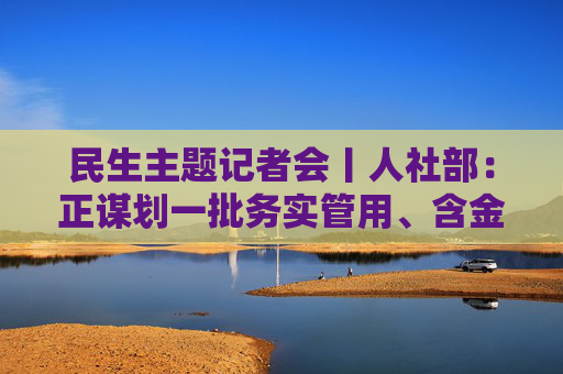 民生主题记者会丨人社部：正谋划一批务实管用、含金量高的重大就业政策、行动计划等