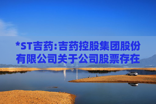 *ST吉药:吉药控股集团股份有限公司关于公司股票存在可能因股价低于面值被终止上市的第七次风险提示公告