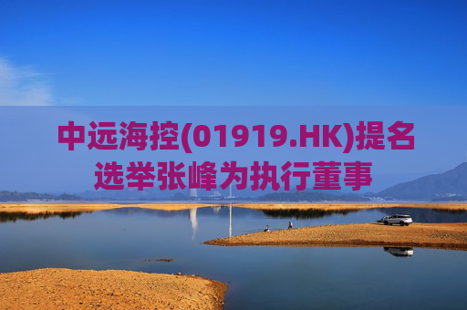 中远海控(01919.HK)提名选举张峰为执行董事