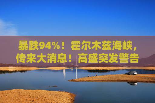 暴跌94%！霍尔木兹海峡，传来大消息！高盛突发警告！