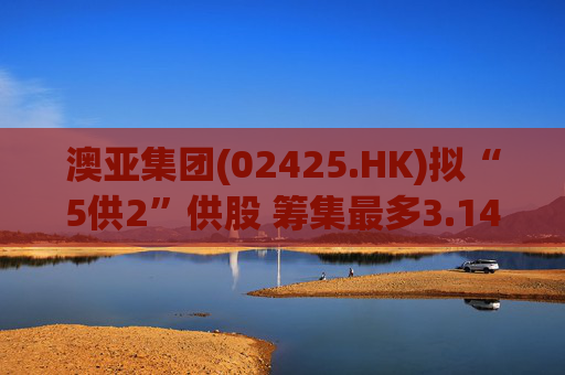 澳亚集团(02425.HK)拟“5供2”供股 筹集最多3.14亿港元  第1张
