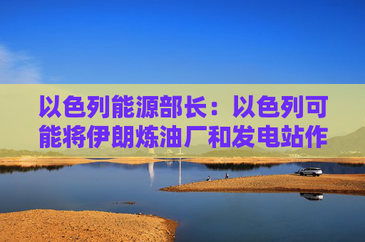 以色列能源部长：以色列可能将伊朗炼油厂和发电站作为打击目标