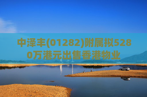 中泽丰(01282)附属拟5280万港元出售香港物业  第1张