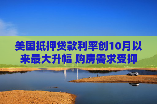 美国抵押贷款利率创10月以来最大升幅 购房需求受抑