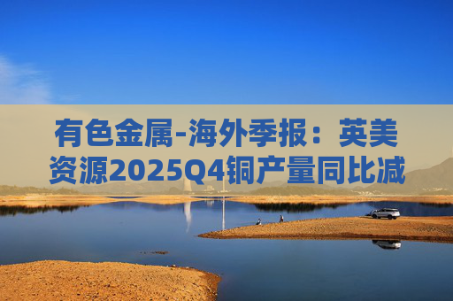 有色金属-海外季报：英美资源2025Q4铜产量同比减少14%至17万吨 2026年铜产量指引由76-82 万吨修订为70-76万吨  第1张