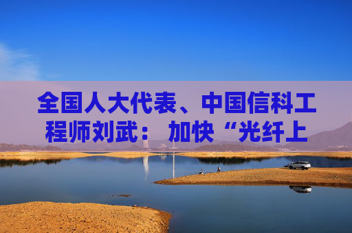 全国人大代表、中国信科工程师刘武： 加快“光纤上车”脚步 破解智能网联汽车“带宽焦虑”