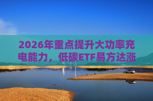 2026年重点提升大功率充电能力，低碳ETF易方达涨1.08%