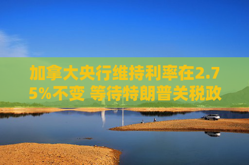 加拿大央行维持利率在2.75%不变 等待特朗普关税政策更加明朗