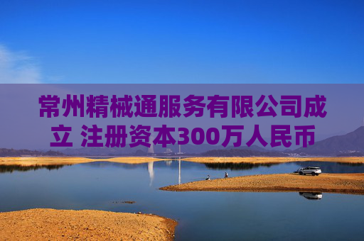 常州精械通服务有限公司成立 注册资本300万人民币
