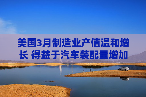 美国3月制造业产值温和增长 得益于汽车装配量增加  第1张