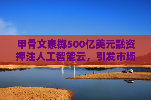 甲骨文豪掷500亿美元融资押注人工智能云，引发市场关注