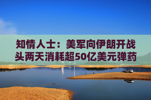 知情人士：美军向伊朗开战头两天消耗超50亿美元弹药