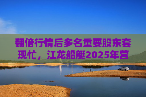 翻倍行情后多名重要股东套现忙，江龙船艇2025年营收腰斩净利润迎上市首亏