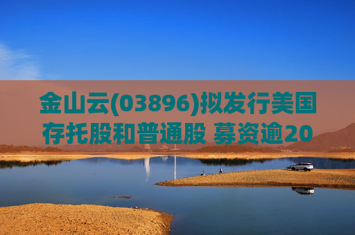 金山云(03896)拟发行美国存托股和普通股 募资逾20亿港元