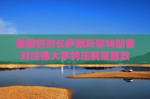 美国前财长萨默斯称特朗普对哈佛大学的压制是暴政