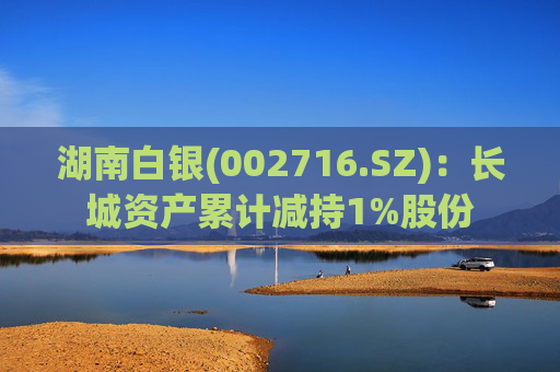 湖南白银(002716.SZ)：长城资产累计减持1%股份