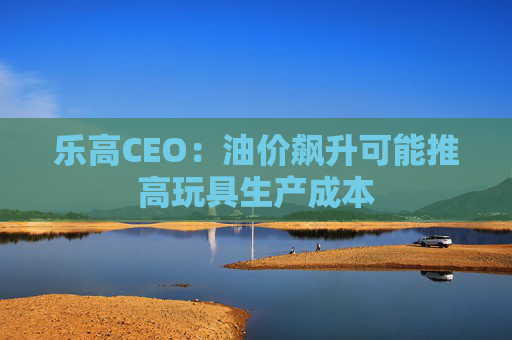 乐高CEO：油价飙升可能推高玩具生产成本
