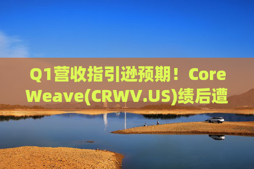 Q1营收指引逊预期！CoreWeave(CRWV.US)绩后遭花旗“补刀”：2026年EPS预测被砍近4美元