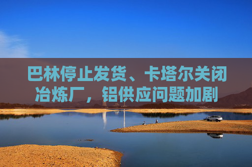 巴林停止发货、卡塔尔关闭冶炼厂，铝供应问题加剧