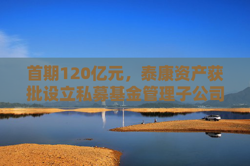 首期120亿元，泰康资产获批设立私募基金管理子公司