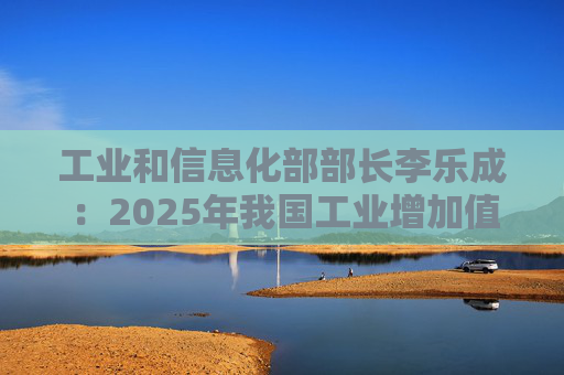 工业和信息化部部长李乐成：2025年我国工业增加值41.7万亿元，世界第一制造大国地位进一步巩固